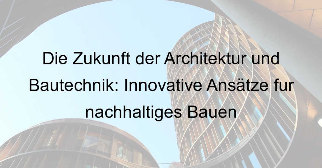 Die Zukunft der Architektur und Bautechnik: Innovative Ansätze für nachhaltiges Bauen
