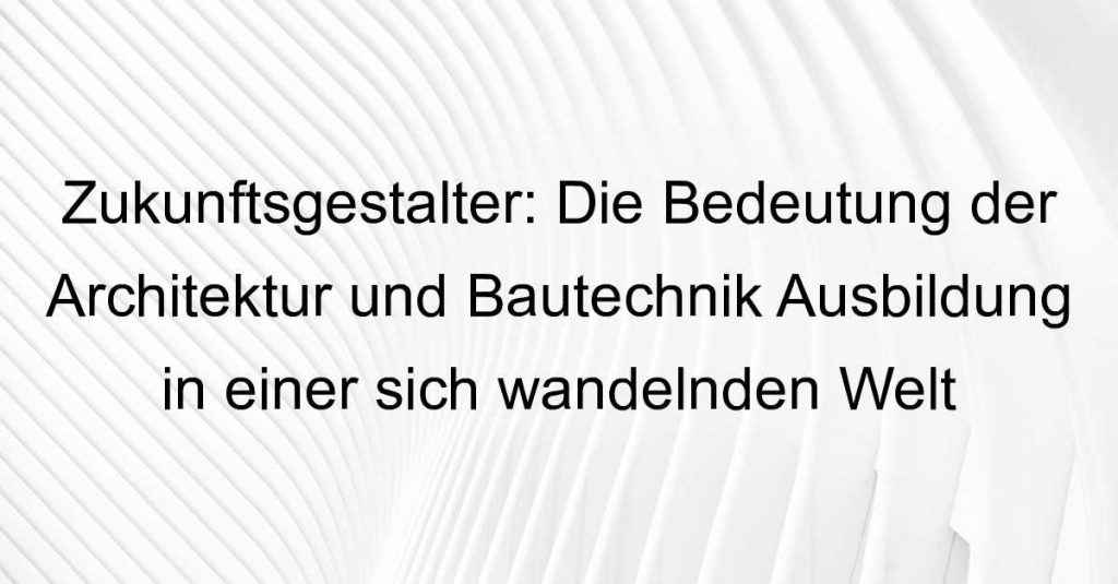 Zukunftsgestalter: Die Bedeutung der Architektur und Bautechnik Ausbildung in einer sich wandelnden Welt