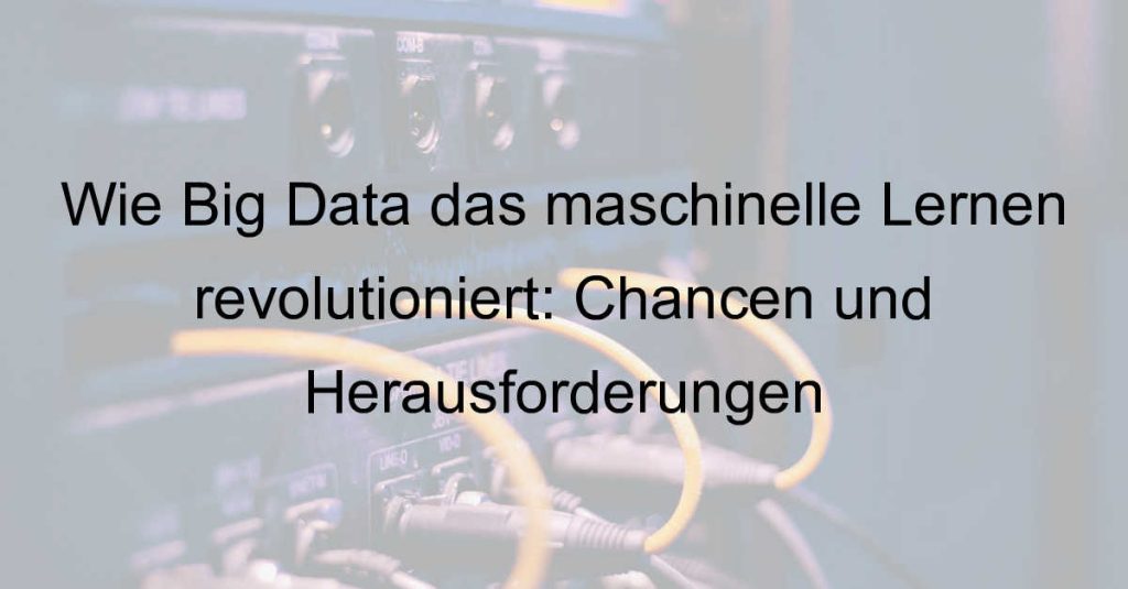 Wie Big Data das maschinelle Lernen revolutioniert: Chancen und Herausforderungen