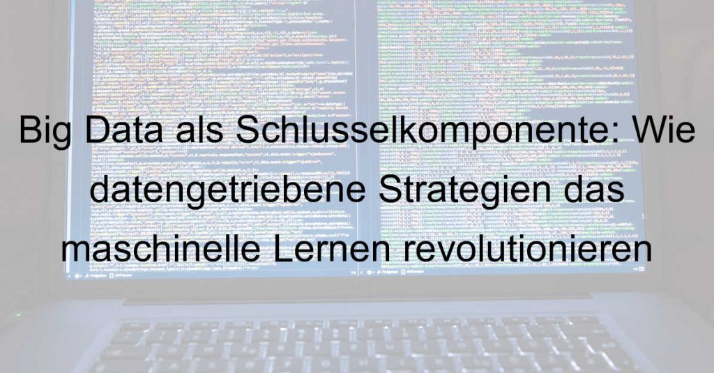 Big Data als Schlüsselkomponente: Wie datengetriebene Strategien das maschinelle Lernen revolutionieren