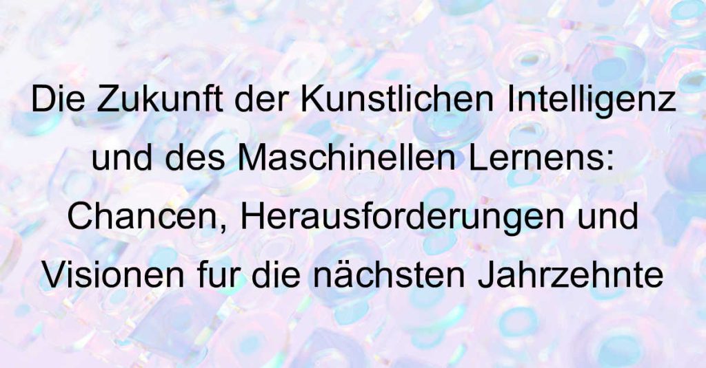 Die Zukunft der Künstlichen Intelligenz und des Maschinellen Lernens: Chancen, Herausforderungen und Visionen für die nächsten Jahrzehnte