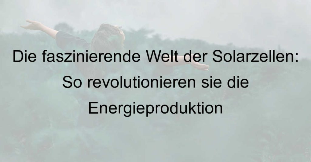 Die faszinierende Welt der Solarzellen: So revolutionieren sie die Energieproduktion